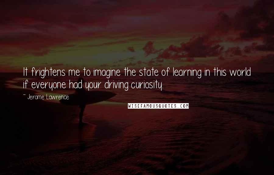 Jerome Lawrence Quotes: It frightens me to imagine the state of learning in this world if everyone had your driving curiosity.