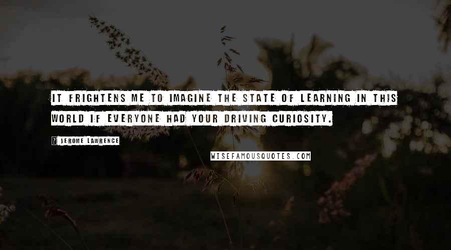 Jerome Lawrence Quotes: It frightens me to imagine the state of learning in this world if everyone had your driving curiosity.