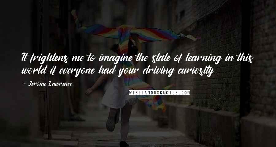 Jerome Lawrence Quotes: It frightens me to imagine the state of learning in this world if everyone had your driving curiosity.