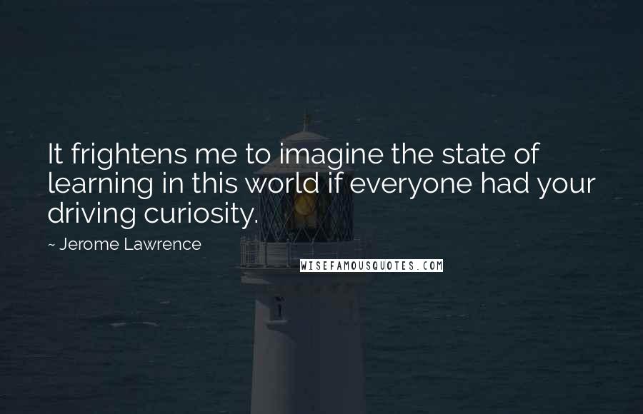 Jerome Lawrence Quotes: It frightens me to imagine the state of learning in this world if everyone had your driving curiosity.