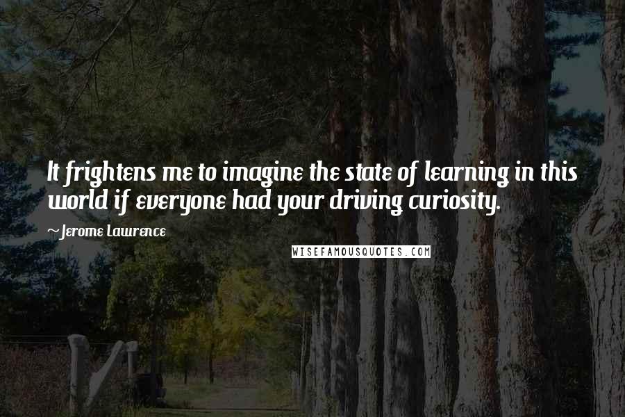 Jerome Lawrence Quotes: It frightens me to imagine the state of learning in this world if everyone had your driving curiosity.
