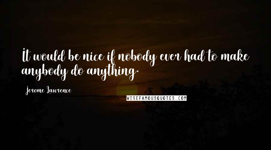 Jerome Lawrence Quotes: It would be nice if nobody ever had to make anybody do anything.