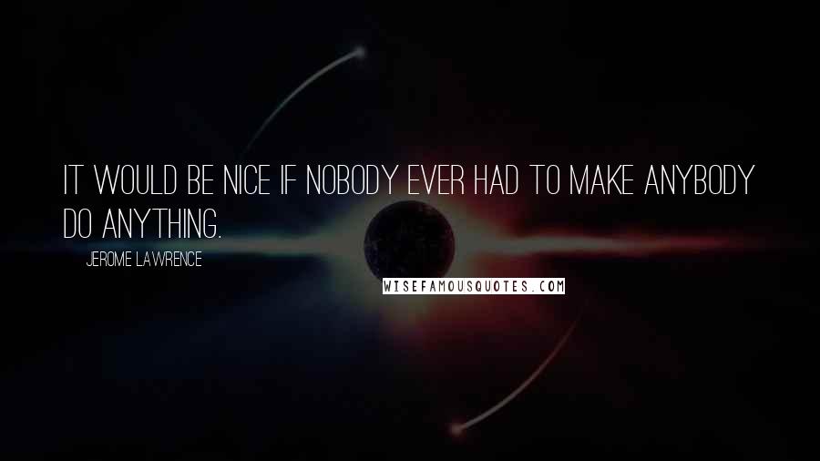 Jerome Lawrence Quotes: It would be nice if nobody ever had to make anybody do anything.