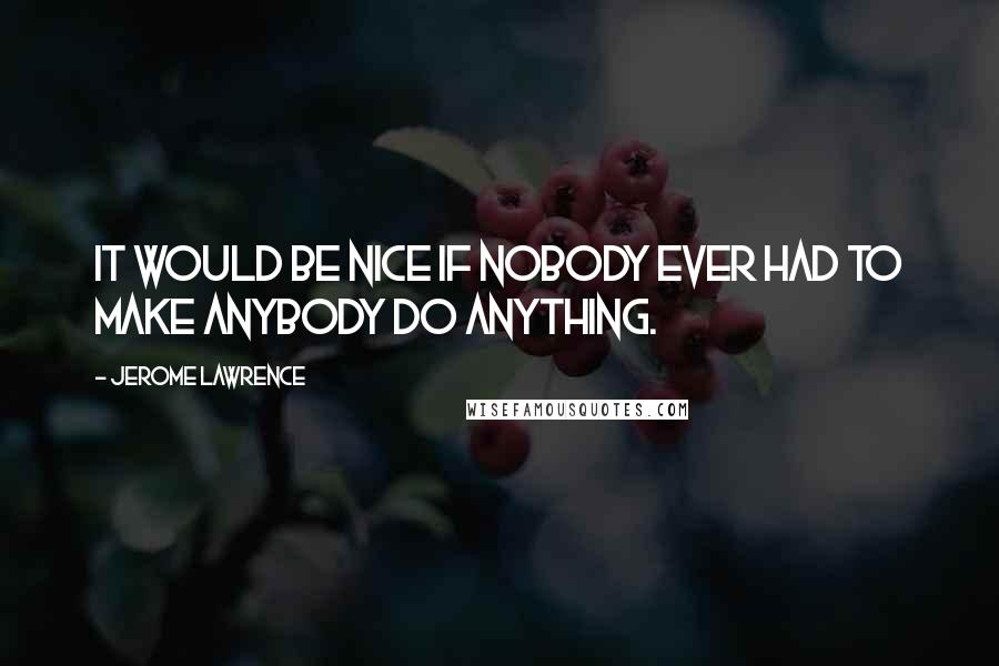 Jerome Lawrence Quotes: It would be nice if nobody ever had to make anybody do anything.