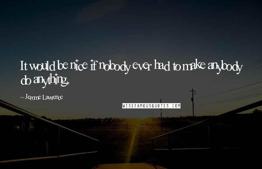 Jerome Lawrence Quotes: It would be nice if nobody ever had to make anybody do anything.