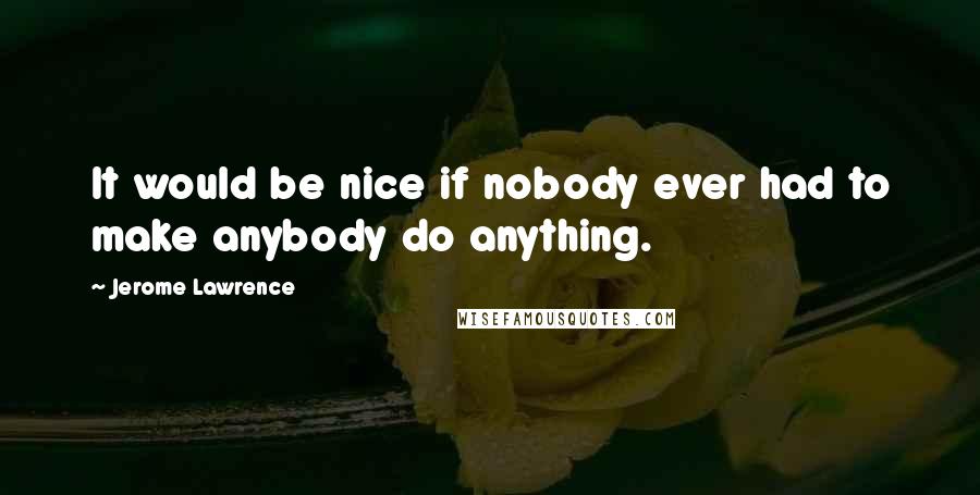 Jerome Lawrence Quotes: It would be nice if nobody ever had to make anybody do anything.