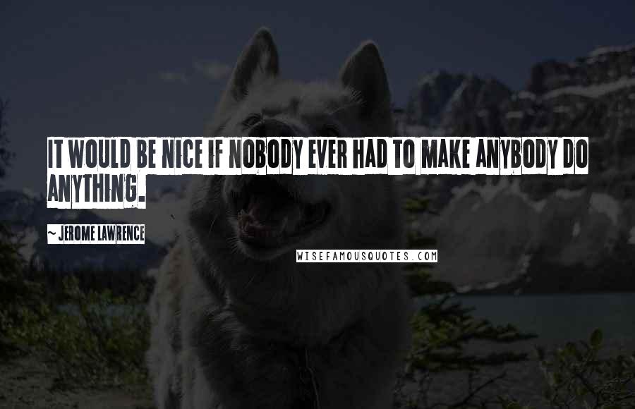 Jerome Lawrence Quotes: It would be nice if nobody ever had to make anybody do anything.