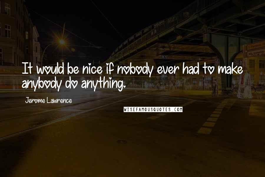 Jerome Lawrence Quotes: It would be nice if nobody ever had to make anybody do anything.