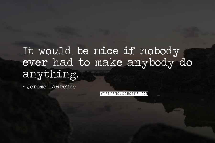 Jerome Lawrence Quotes: It would be nice if nobody ever had to make anybody do anything.