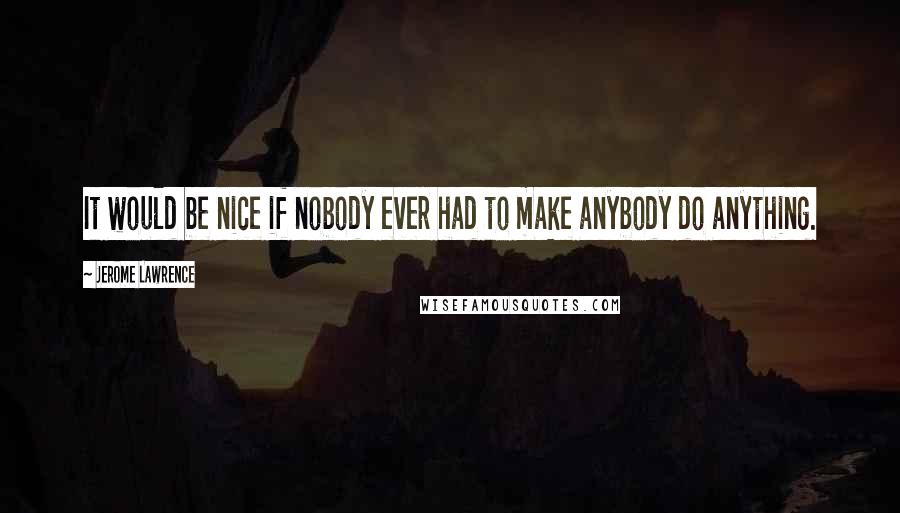 Jerome Lawrence Quotes: It would be nice if nobody ever had to make anybody do anything.