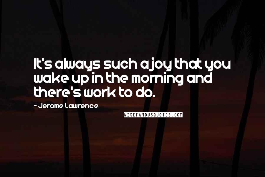 Jerome Lawrence Quotes: It's always such a joy that you wake up in the morning and there's work to do.