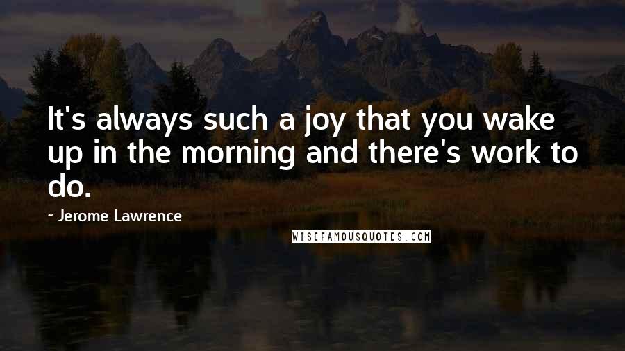 Jerome Lawrence Quotes: It's always such a joy that you wake up in the morning and there's work to do.