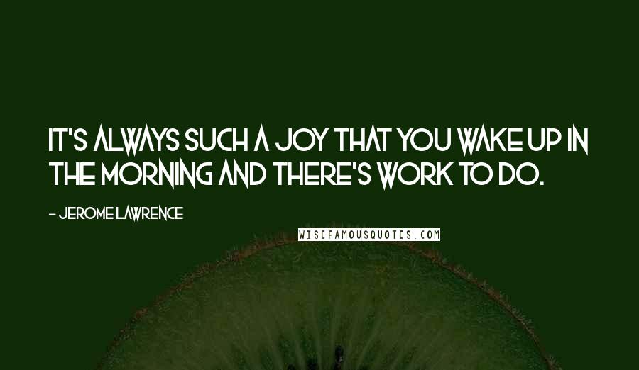 Jerome Lawrence Quotes: It's always such a joy that you wake up in the morning and there's work to do.