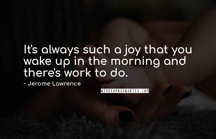 Jerome Lawrence Quotes: It's always such a joy that you wake up in the morning and there's work to do.