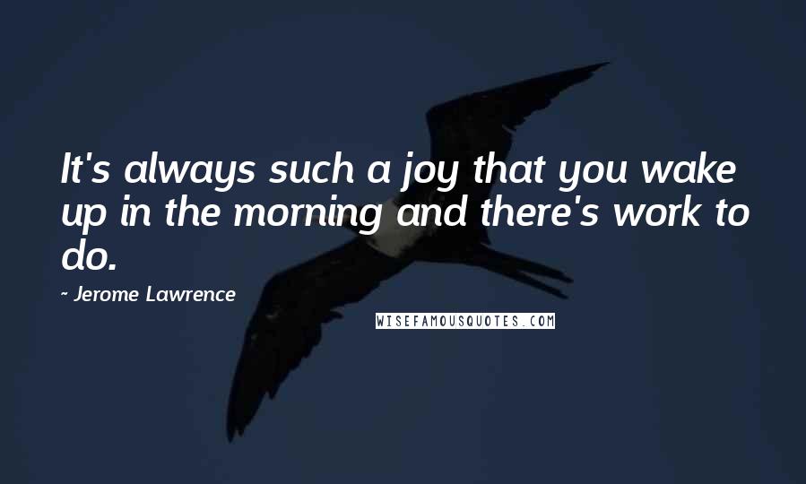 Jerome Lawrence Quotes: It's always such a joy that you wake up in the morning and there's work to do.