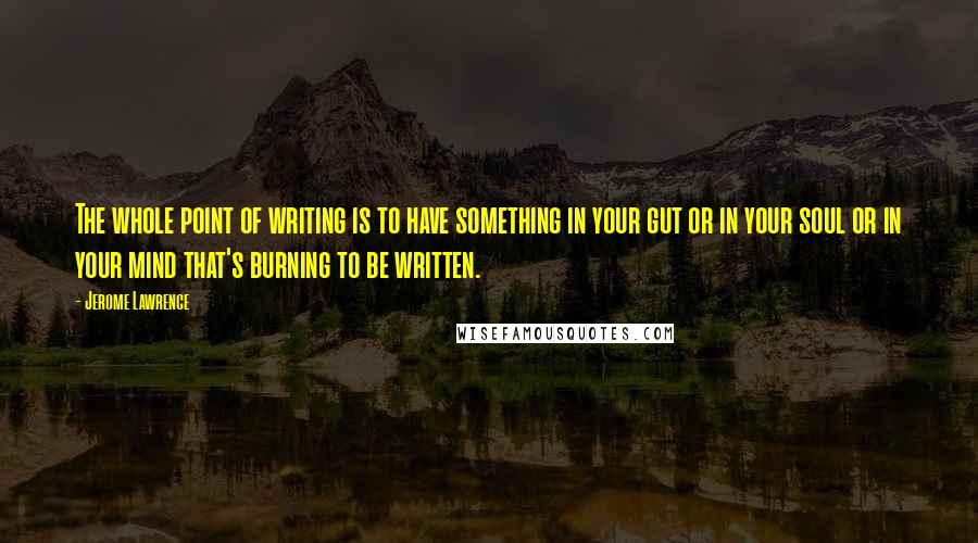 Jerome Lawrence Quotes: The whole point of writing is to have something in your gut or in your soul or in your mind that's burning to be written.