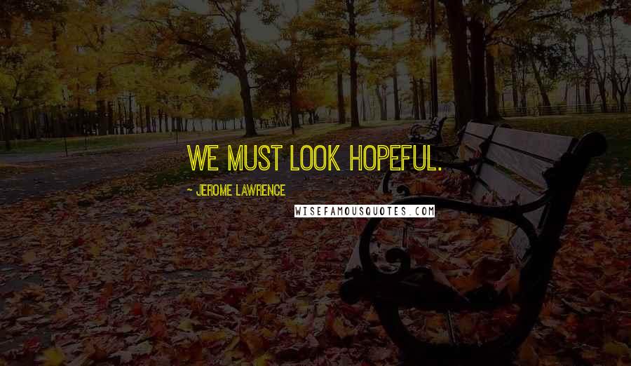 Jerome Lawrence Quotes: We must look hopeful.