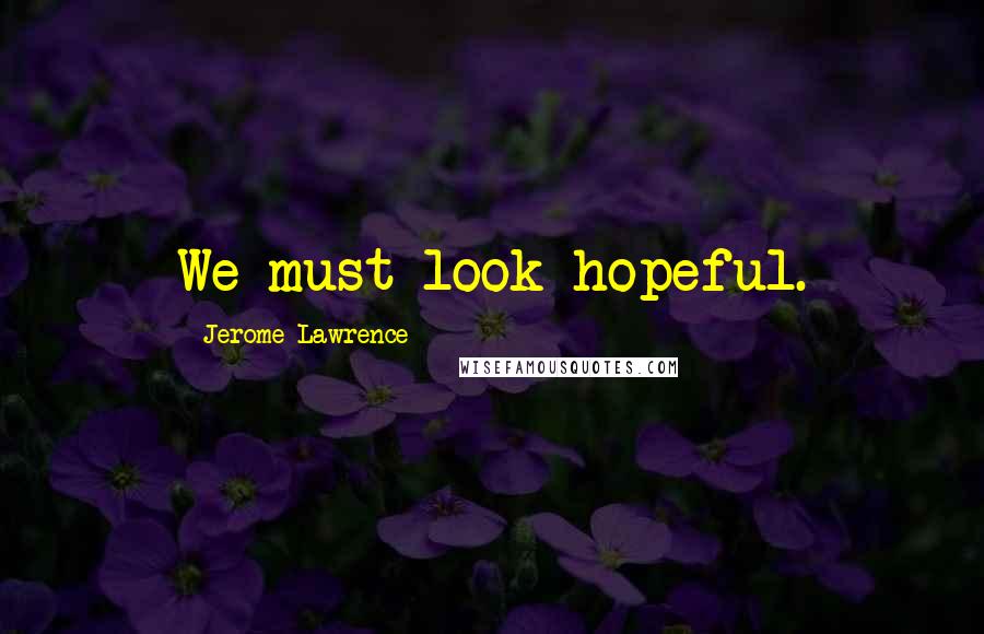 Jerome Lawrence Quotes: We must look hopeful.