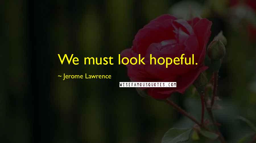 Jerome Lawrence Quotes: We must look hopeful.