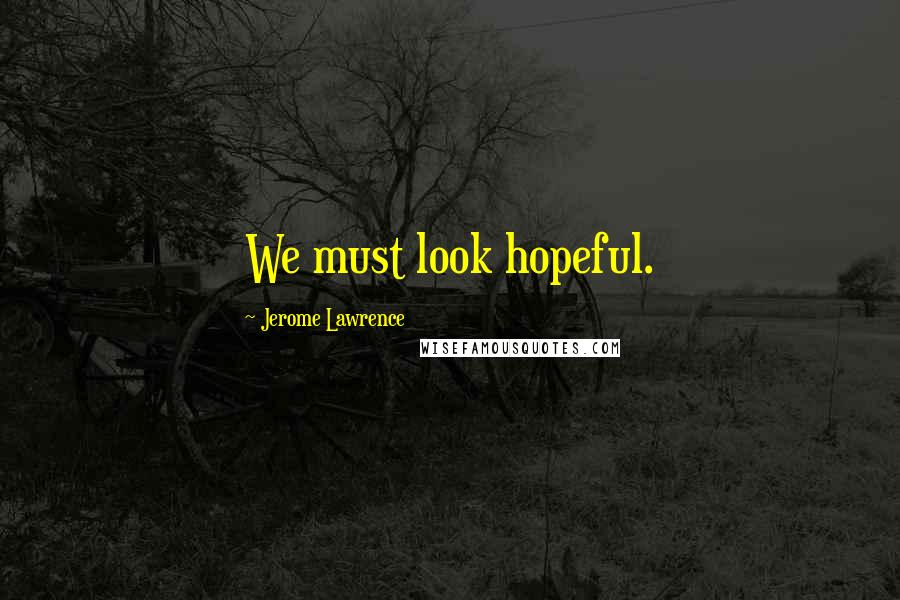 Jerome Lawrence Quotes: We must look hopeful.