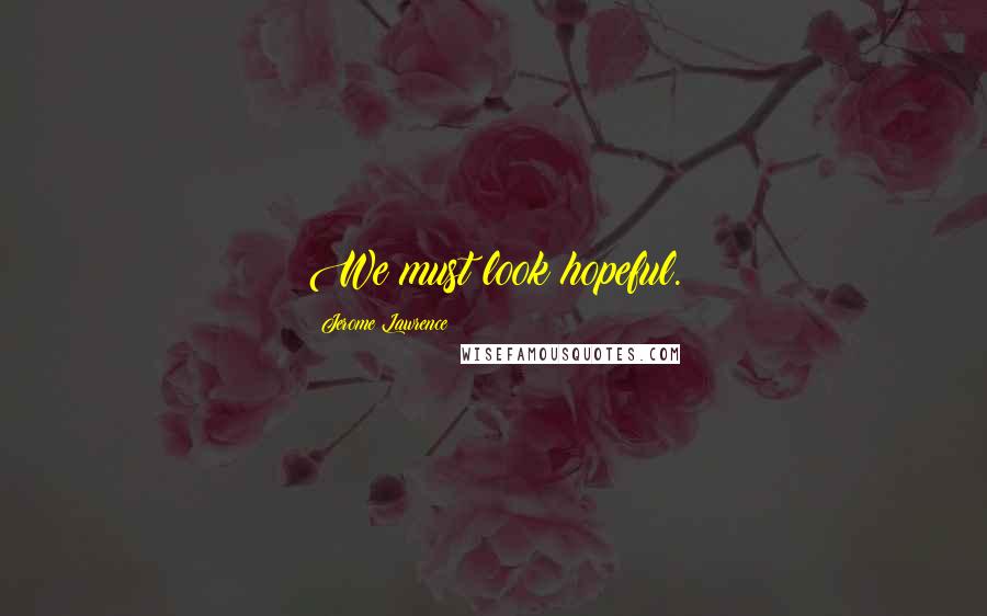 Jerome Lawrence Quotes: We must look hopeful.