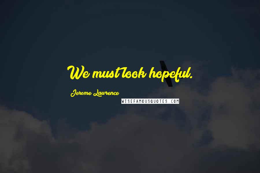 Jerome Lawrence Quotes: We must look hopeful.