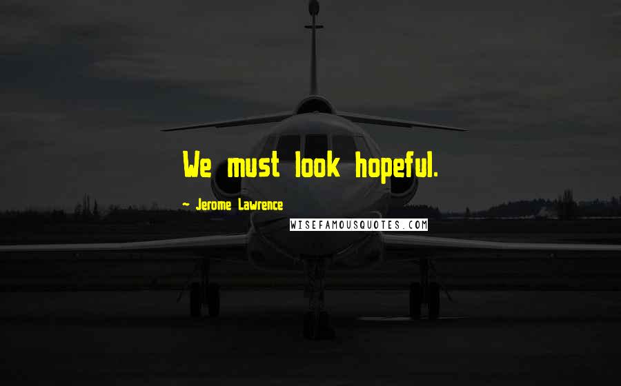 Jerome Lawrence Quotes: We must look hopeful.