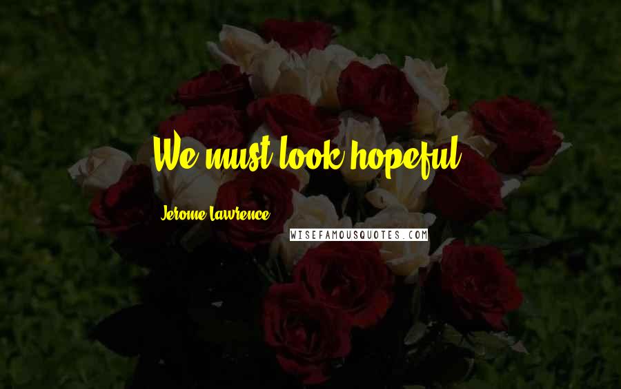 Jerome Lawrence Quotes: We must look hopeful.