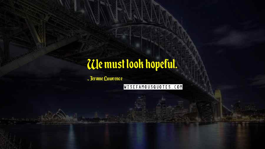 Jerome Lawrence Quotes: We must look hopeful.