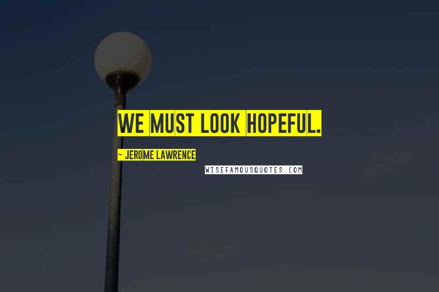 Jerome Lawrence Quotes: We must look hopeful.