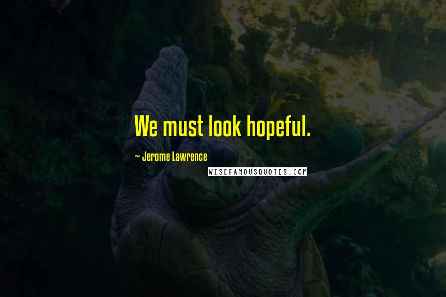 Jerome Lawrence Quotes: We must look hopeful.
