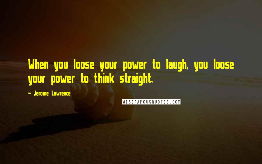 Jerome Lawrence Quotes: When you loose your power to laugh, you loose your power to think straight.