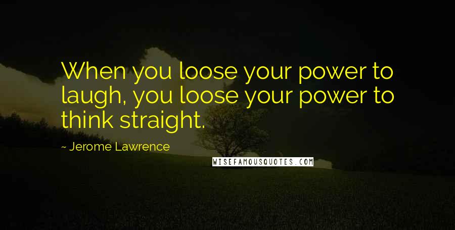 Jerome Lawrence Quotes: When you loose your power to laugh, you loose your power to think straight.