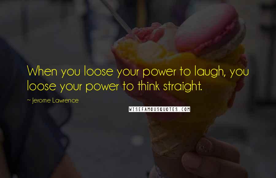 Jerome Lawrence Quotes: When you loose your power to laugh, you loose your power to think straight.