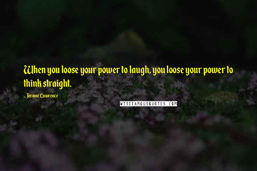 Jerome Lawrence Quotes: When you loose your power to laugh, you loose your power to think straight.