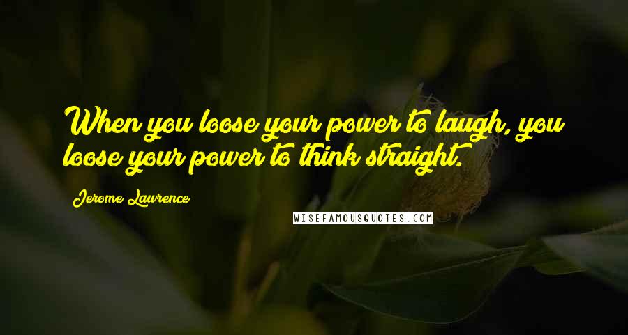 Jerome Lawrence Quotes: When you loose your power to laugh, you loose your power to think straight.