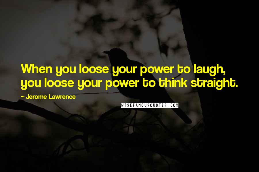 Jerome Lawrence Quotes: When you loose your power to laugh, you loose your power to think straight.