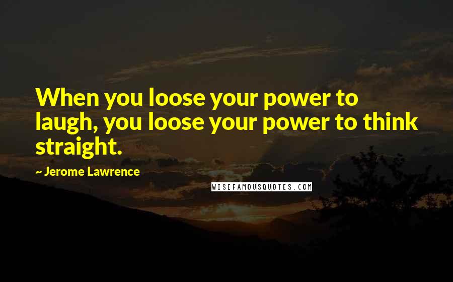 Jerome Lawrence Quotes: When you loose your power to laugh, you loose your power to think straight.