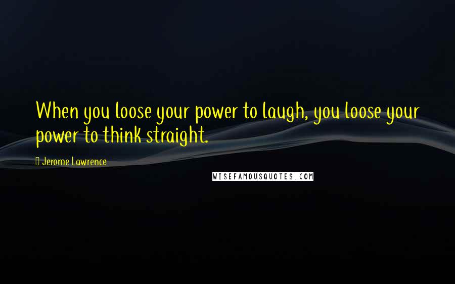 Jerome Lawrence Quotes: When you loose your power to laugh, you loose your power to think straight.