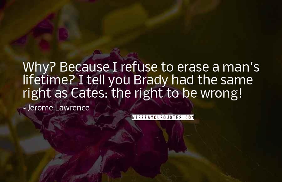 Jerome Lawrence Quotes: Why? Because I refuse to erase a man's lifetime? I tell you Brady had the same right as Cates: the right to be wrong!