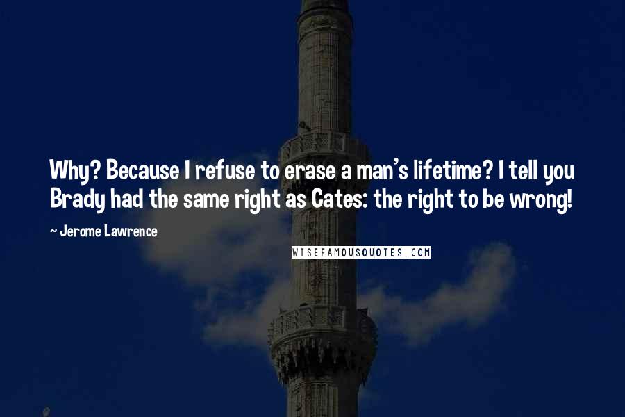 Jerome Lawrence Quotes: Why? Because I refuse to erase a man's lifetime? I tell you Brady had the same right as Cates: the right to be wrong!