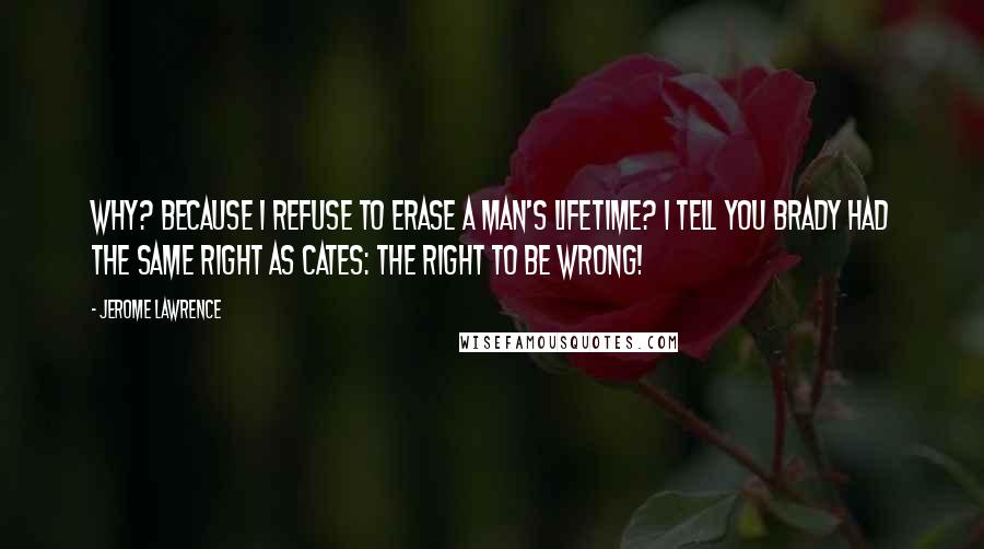 Jerome Lawrence Quotes: Why? Because I refuse to erase a man's lifetime? I tell you Brady had the same right as Cates: the right to be wrong!