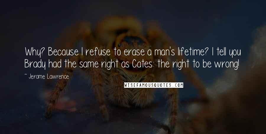 Jerome Lawrence Quotes: Why? Because I refuse to erase a man's lifetime? I tell you Brady had the same right as Cates: the right to be wrong!