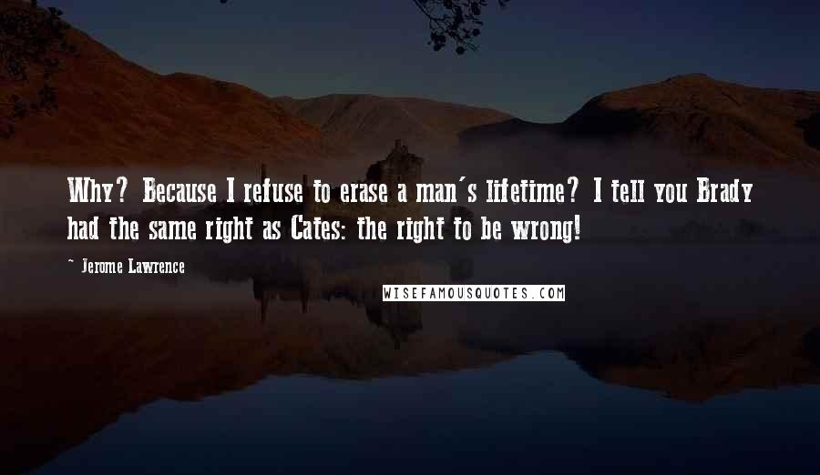 Jerome Lawrence Quotes: Why? Because I refuse to erase a man's lifetime? I tell you Brady had the same right as Cates: the right to be wrong!