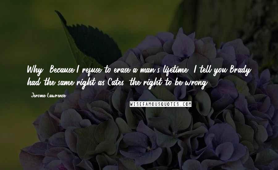 Jerome Lawrence Quotes: Why? Because I refuse to erase a man's lifetime? I tell you Brady had the same right as Cates: the right to be wrong!