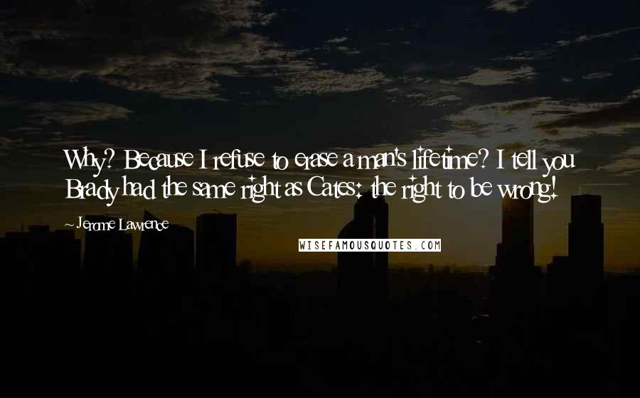 Jerome Lawrence Quotes: Why? Because I refuse to erase a man's lifetime? I tell you Brady had the same right as Cates: the right to be wrong!