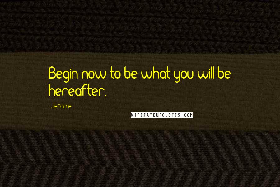 Jerome Quotes: Begin now to be what you will be hereafter.