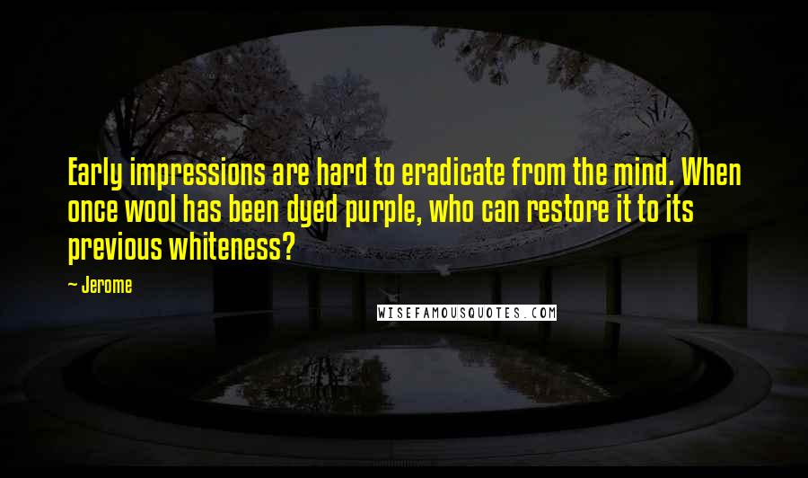 Jerome Quotes: Early impressions are hard to eradicate from the mind. When once wool has been dyed purple, who can restore it to its previous whiteness?