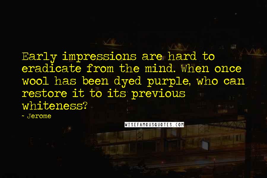 Jerome Quotes: Early impressions are hard to eradicate from the mind. When once wool has been dyed purple, who can restore it to its previous whiteness?