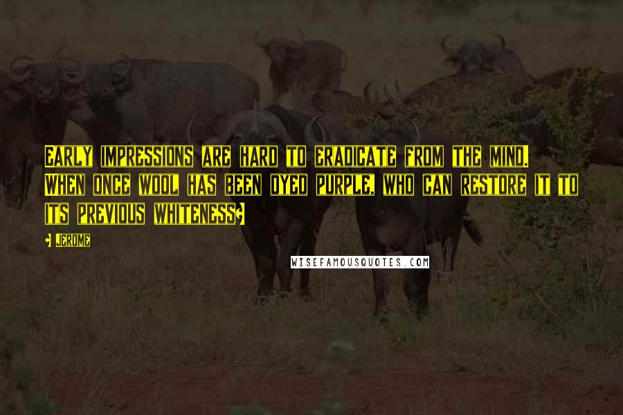 Jerome Quotes: Early impressions are hard to eradicate from the mind. When once wool has been dyed purple, who can restore it to its previous whiteness?